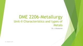 DME 2206-Metallurgy
Unit-II Characteristics and types of
Metals
Dr J. Bhaskaran
Dr. J.Bhaskaran, ASTU 1
 