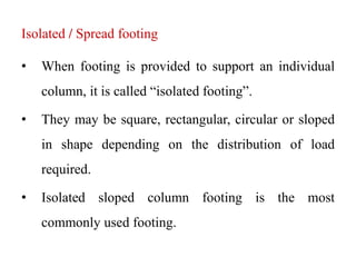 Isolated / Spread footing
• When footing is provided to support an individual
column, it is called “isolated footing”.
• They may be square, rectangular, circular or sloped
in shape depending on the distribution of load
required.
• Isolated sloped column footing is the most
commonly used footing.
 
