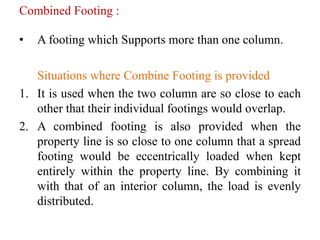 Combined Footing :
• A footing which Supports more than one column.
Situations where Combine Footing is provided
1. It is used when the two column are so close to each
other that their individual footings would overlap.
2. A combined footing is also provided when the
property line is so close to one column that a spread
footing would be eccentrically loaded when kept
entirely within the property line. By combining it
with that of an interior column, the load is evenly
distributed.
 