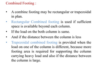 Combined Footing :
• A combine footing may be rectangular or trapezoidal
in plan.
• Rectangular Combined footing is used if sufficient
space is available beyond each column.
• If the load on the both column is same.
• And if the distance between the column is less
• Trapezoidal combined footing is provided when the
load on one of the column is different, because more
footing area is required for supporting the column
carrying heavy load and also if the distance between
the column is large.
 