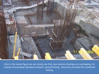 Here in the above figure we can clearly see that, two columns footings are overlapping. So
instead of providing individual isolated / spread footing , they have provided the combined
footing
 