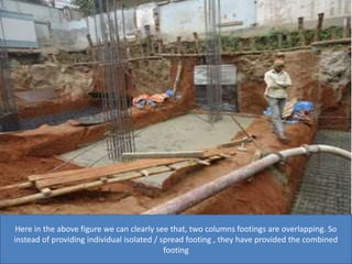 Here in the above figure we can clearly see that, two columns footings are overlapping. So
instead of providing individual isolated / spread footing , they have provided the combined
footing
 