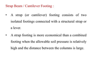 Strap Beam / Cantilever Footing :
• A strap (or cantilever) footing consists of two
isolated footings connected with a structural strap or
a lever.
• A strap footing is more economical than a combined
footing when the allowable soil pressure is relatively
high and the distance between the columns is large.
 