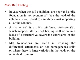 Mat / Raft Footing :
• In case when the soil conditions are poor and a pile
foundation is not economical than the load of the
columns is transferred to a mesh or a mat supporting
all of the columns.
• A mat or raft is a thick reinforced concrete slab
which supports all the load bearing wall or column
loads of a structure & covers the entire area of the
building.
• Mat foundations are useful in reducing the
differential settlements on non-homogeneous soils
or where there is large variation in the loads on the
individual columns.
 