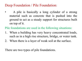 Deep Foundation / Pile Foundation:
• A pile is basically a long cylinder of a strong
material such as concrete that is pushed into the
ground to act as a steady support for structures built
on top of it.
Pile foundations are used in the following situations:
1. When a building has very heavy concentrated loads,
such as in a high rise structure, bridge, or water tank.
2. When there is a layer of weak soil at the surface.
There are two types of pile foundations.
 