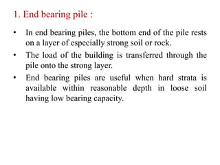 1. End bearing pile :
• In end bearing piles, the bottom end of the pile rests
on a layer of especially strong soil or rock.
• The load of the building is transferred through the
pile onto the strong layer.
• End bearing piles are useful when hard strata is
available within reasonable depth in loose soil
having low bearing capacity.
 