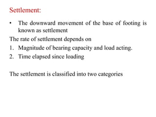 Settlement:
• The downward movement of the base of footing is
known as settlement
The rate of settlement depends on
1. Magnitude of bearing capacity and load acting.
2. Time elapsed since loading
The settlement is classified into two categories
 