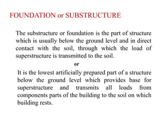 FOUNDATION or SUBSTRUCTURE
The substructure or foundation is the part of structure
which is usually below the ground level and in direct
contact with the soil, through which the load of
superstructure is transmitted to the soil.
or
It is the lowest artificially prepared part of a structure
below the ground level which provides base for
superstructure and transmits all loads from
components parts of the building to the soil on which
building rests.
 