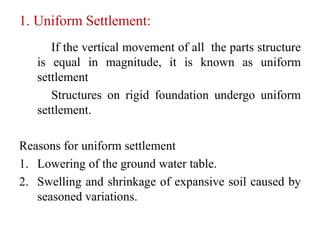 1. Uniform Settlement:
If the vertical movement of all the parts structure
is equal in magnitude, it is known as uniform
settlement
Structures on rigid foundation undergo uniform
settlement.
Reasons for uniform settlement
1. Lowering of the ground water table.
2. Swelling and shrinkage of expansive soil caused by
seasoned variations.
 