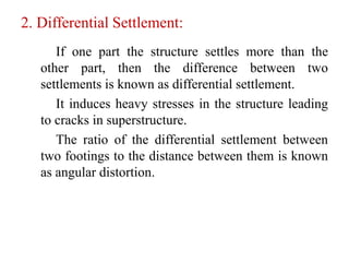 2. Differential Settlement:
If one part the structure settles more than the
other part, then the difference between two
settlements is known as differential settlement.
It induces heavy stresses in the structure leading
to cracks in superstructure.
The ratio of the differential settlement between
two footings to the distance between them is known
as angular distortion.
 