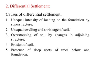2. Differential Settlement:
Causes of differential settlement:
1. Unequal intensity of loading on the foundation by
superstructure.
2. Unequal swelling and shrinkage of soil.
3. Overstressing of soil by changes in adjoining
structure.
4. Erosion of soil.
5. Presence of deep roots of trees below one
foundation.
 