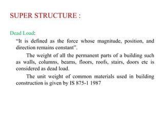 SUPER STRUCTURE :
Dead Load:
“It is defined as the force whose magnitude, position, and
direction remains constant”.
The weight of all the permanent parts of a building such
as walls, columns, beams, floors, roofs, stairs, doors etc is
considered as dead load.
The unit weight of common materials used in building
construction is given by IS 875-1 1987
 