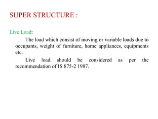 SUPER STRUCTURE :
Live Load:
The load which consist of moving or variable loads due to
occupants, weight of furniture, home appliances, equipments
etc.
Live load should be considered as per the
recommendation of IS 875-2 1987.
 
