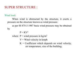 SUPER STRUCTURE :
Wind load:
When wind is obstructed by the structure, it exerts a
pressure on the structure known as wind pressure.
as per IS 875-3 1987 basic wind pressure may be obtained
by
P = KV2
where P = wind pressure in kg/m2
V = Wind velocity in kmph
K = Coefficient which depends on wind velocity,
air temperature, size of the building.
 