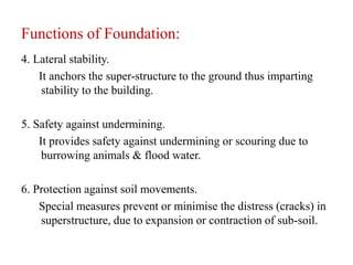 Functions of Foundation:
4. Lateral stability.
It anchors the super-structure to the ground thus imparting
stability to the building.
5. Safety against undermining.
It provides safety against undermining or scouring due to
burrowing animals & flood water.
6. Protection against soil movements.
Special measures prevent or minimise the distress (cracks) in
superstructure, due to expansion or contraction of sub-soil.
 