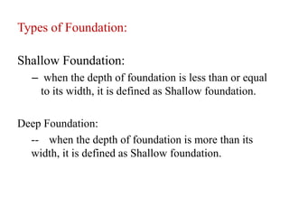 Types of Foundation:
Shallow Foundation:
– when the depth of foundation is less than or equal
to its width, it is defined as Shallow foundation.
Deep Foundation:
-- when the depth of foundation is more than its
width, it is defined as Shallow foundation.
 
