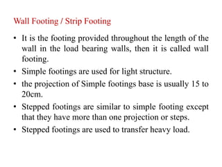 Wall Footing / Strip Footing
• It is the footing provided throughout the length of the
wall in the load bearing walls, then it is called wall
footing.
• Simple footings are used for light structure.
• the projection of Simple footings base is usually 15 to
20cm.
• Stepped footings are similar to simple footing except
that they have more than one projection or steps.
• Stepped footings are used to transfer heavy load.
 