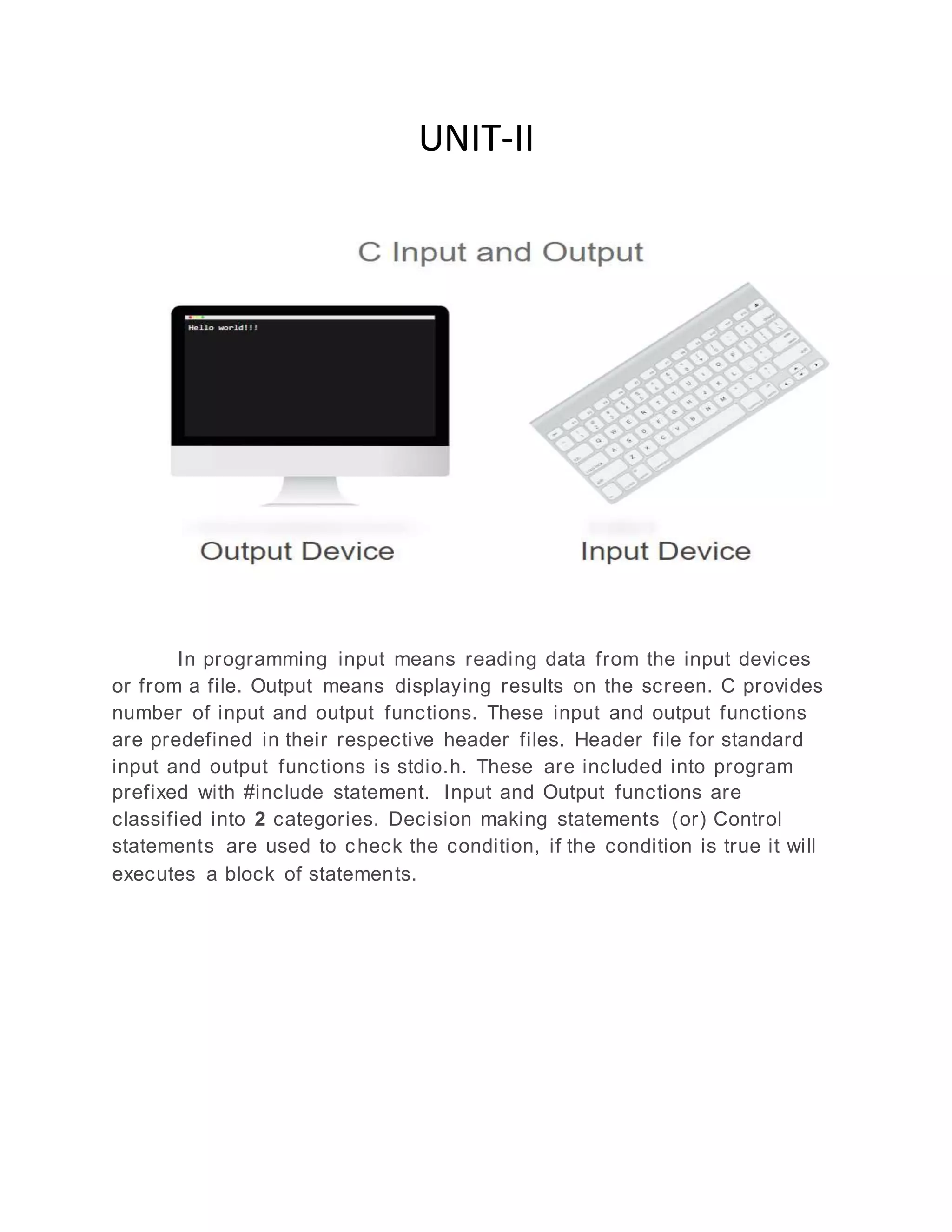 UNIT-II
In programming input means reading data from the input devices
or from a file. Output means displaying results on the screen. C provides
number of input and output functions. These input and output functions
are predefined in their respective header files. Header file for standard
input and output functions is stdio.h. These are included into program
prefixed with #include statement. Input and Output functions are
classified into 2 categories. Decision making statements (or) Control
statements are used to check the condition, if the condition is true it will
executes a block of statements.
 