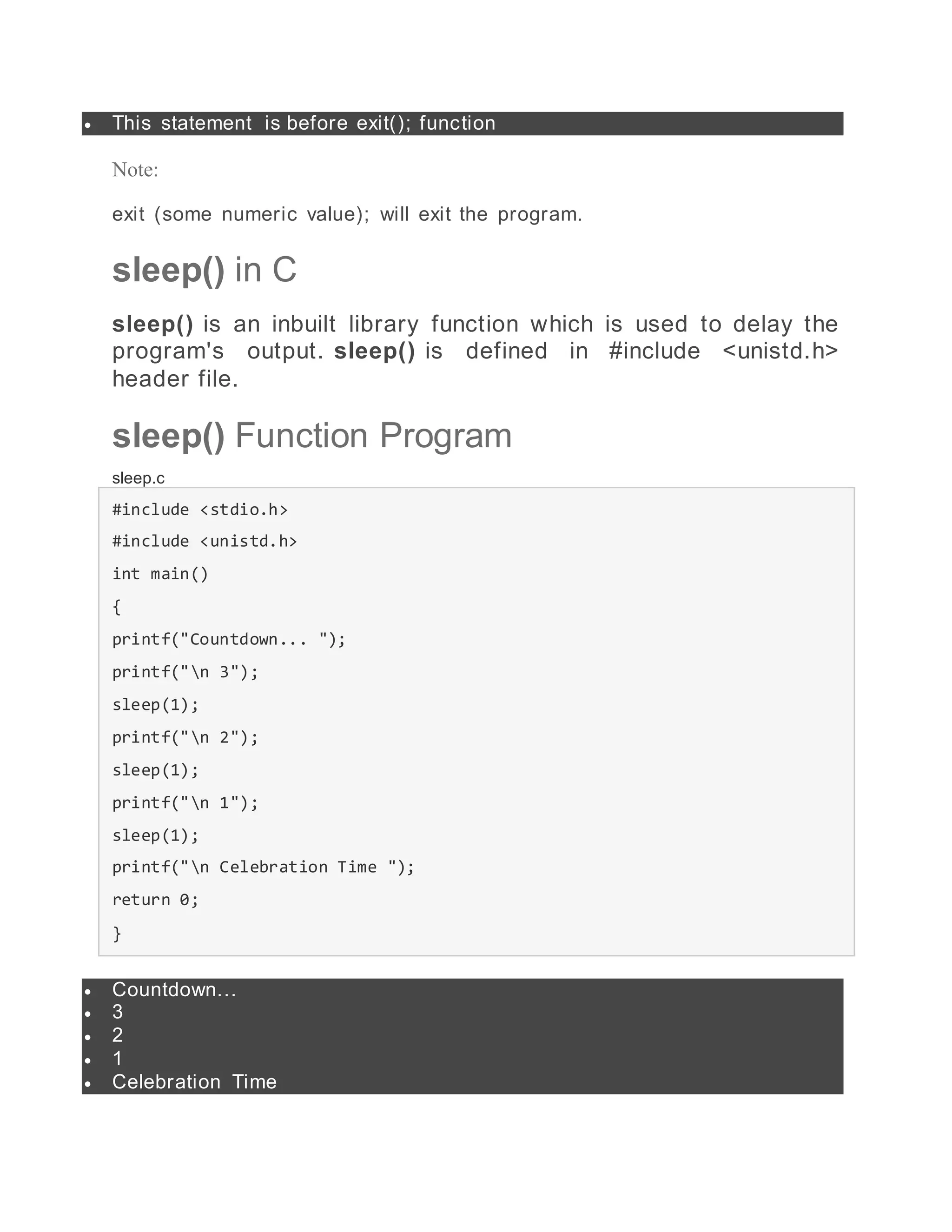  This statement is before exit(); function
Note:
exit (some numeric value); will exit the program.
sleep() in C
sleep() is an inbuilt library function which is used to delay the
program's output. sleep() is defined in #include <unistd.h>
header file.
sleep() Function Program
sleep.c
#include <stdio.h>
#include <unistd.h>
int main()
{
printf("Countdown... ");
printf("n 3");
sleep(1);
printf("n 2");
sleep(1);
printf("n 1");
sleep(1);
printf("n Celebration Time ");
return 0;
}
 Countdown...
 3
 2
 1
 Celebration Time
 