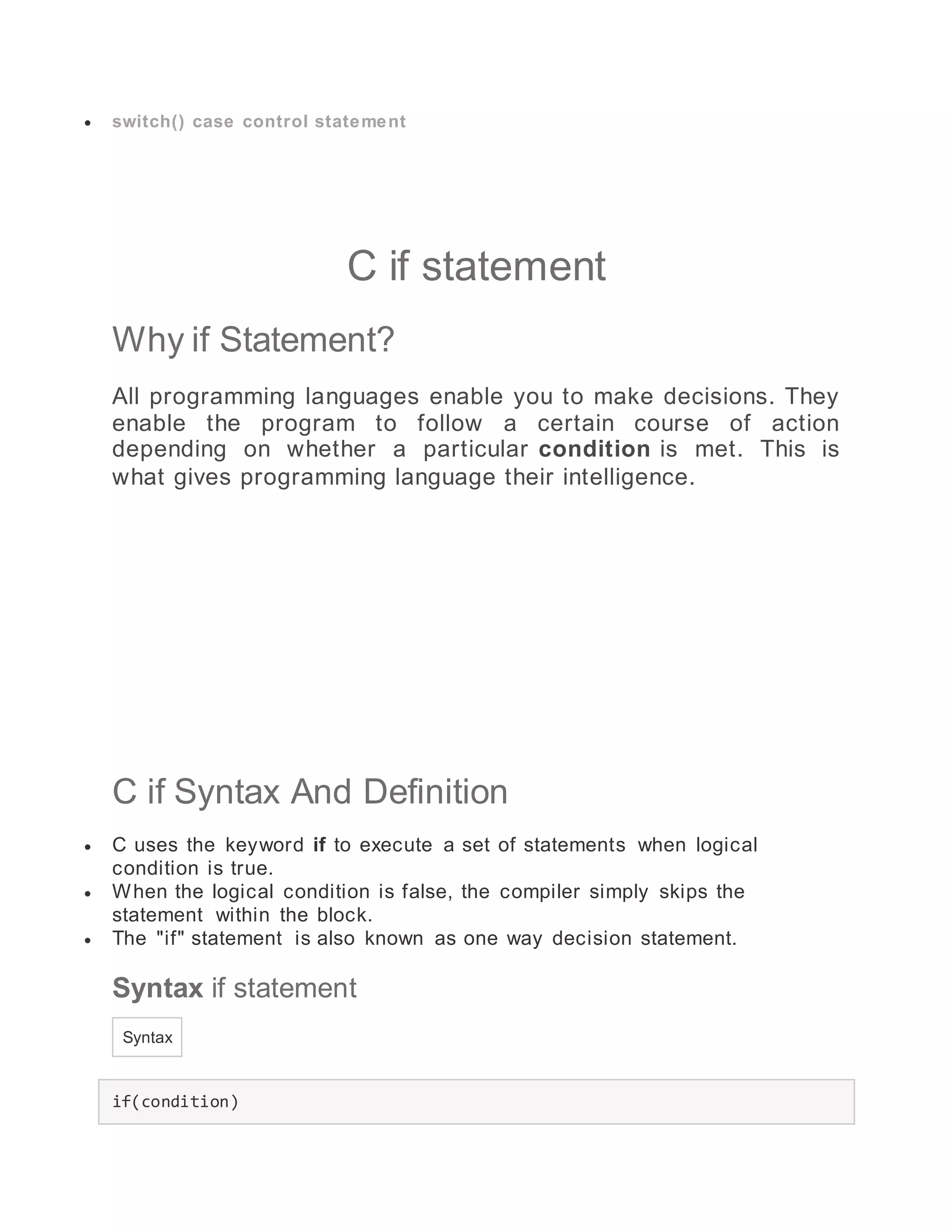  switch() case control statement
C if statement
Why if Statement?
All programming languages enable you to make decisions. They
enable the program to follow a certain course of action
depending on whether a particular condition is met. This is
what gives programming language their intelligence.
C if Syntax And Definition
 C uses the keyword if to execute a set of statements when logical
condition is true.
 When the logical condition is false, the compiler simply skips the
statement within the block.
 The "if" statement is also known as one way decision statement.
Syntax if statement
Syntax
if(condition)
 