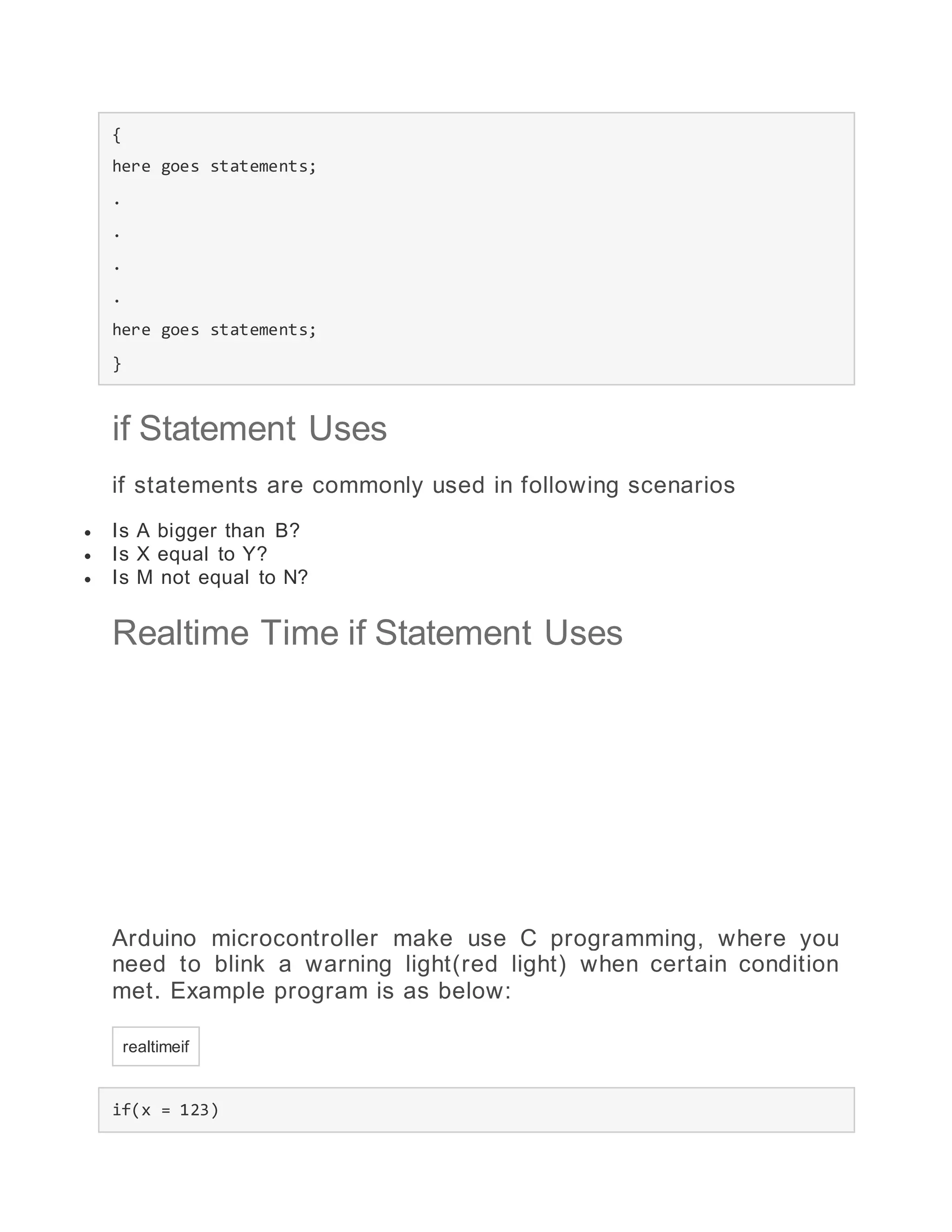 {
here goes statements;
.
.
.
.
here goes statements;
}
if Statement Uses
if statements are commonly used in following scenarios
 Is A bigger than B?
 Is X equal to Y?
 Is M not equal to N?
Realtime Time if Statement Uses
Arduino microcontroller make use C programming, where you
need to blink a warning light(red light) when certain condition
met. Example program is as below:
realtimeif
if(x = 123)
 