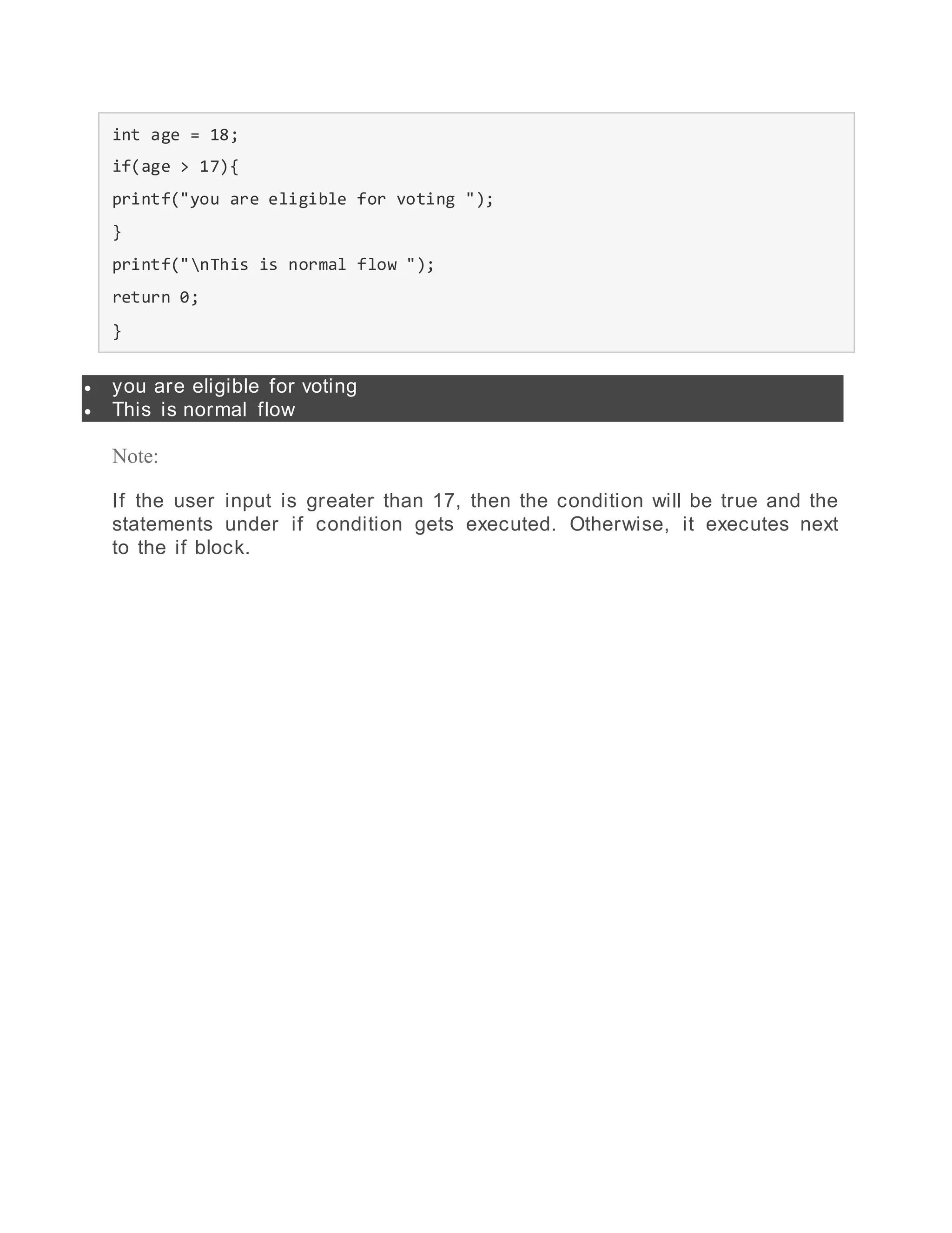 int age = 18;
if(age > 17){
printf("you are eligible for voting ");
}
printf("nThis is normal flow ");
return 0;
}
 you are eligible for voting
 This is normal flow
Note:
If the user input is greater than 17, then the condition will be true and the
statements under if condition gets executed. Otherwise, it executes next
to the if block.
 