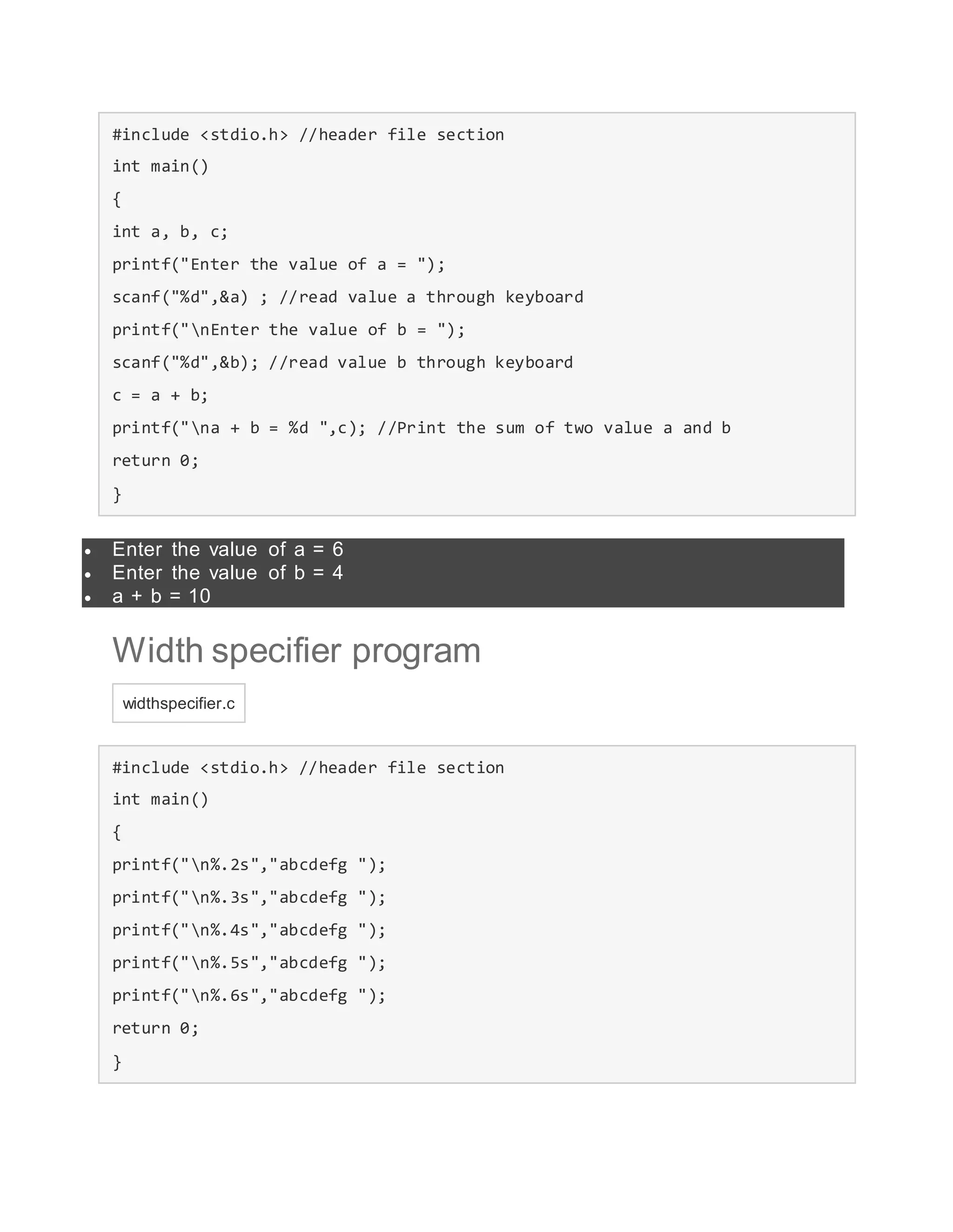 #include <stdio.h> //header file section
int main()
{
int a, b, c;
printf("Enter the value of a = ");
scanf("%d",&a) ; //read value a through keyboard
printf("nEnter the value of b = ");
scanf("%d",&b); //read value b through keyboard
c = a + b;
printf("na + b = %d ",c); //Print the sum of two value a and b
return 0;
}
 Enter the value of a = 6
 Enter the value of b = 4
 a + b = 10
Width specifier program
widthspecifier.c
#include <stdio.h> //header file section
int main()
{
printf("n%.2s","abcdefg ");
printf("n%.3s","abcdefg ");
printf("n%.4s","abcdefg ");
printf("n%.5s","abcdefg ");
printf("n%.6s","abcdefg ");
return 0;
}
 