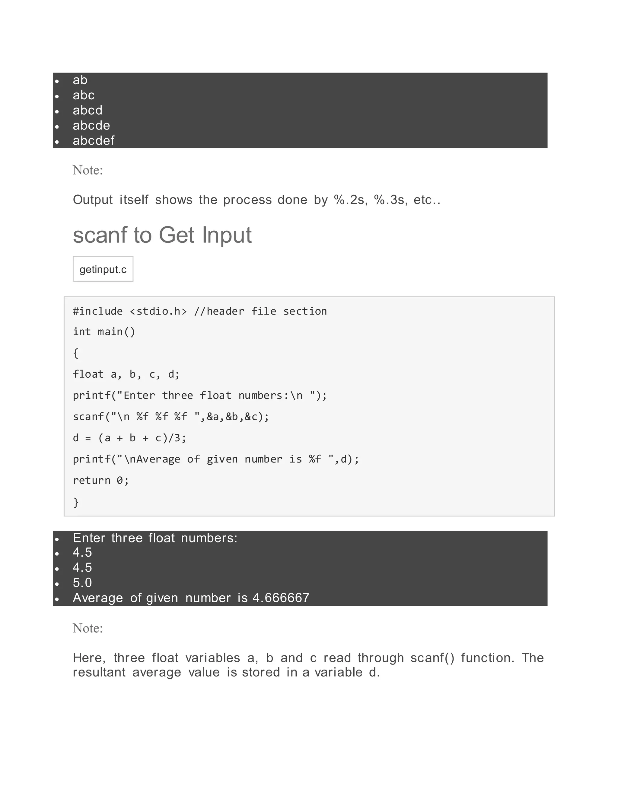  ab
 abc
 abcd
 abcde
 abcdef
Note:
Output itself shows the process done by %.2s, %.3s, etc..
scanf to Get Input
getinput.c
#include <stdio.h> //header file section
int main()
{
float a, b, c, d;
printf("Enter three float numbers:n ");
scanf("n %f %f %f ",&a,&b,&c);
d = (a + b + c)/3;
printf("nAverage of given number is %f ",d);
return 0;
}
 Enter three float numbers:
 4.5
 4.5
 5.0
 Average of given number is 4.666667
Note:
Here, three float variables a, b and c read through scanf() function. The
resultant average value is stored in a variable d.
 