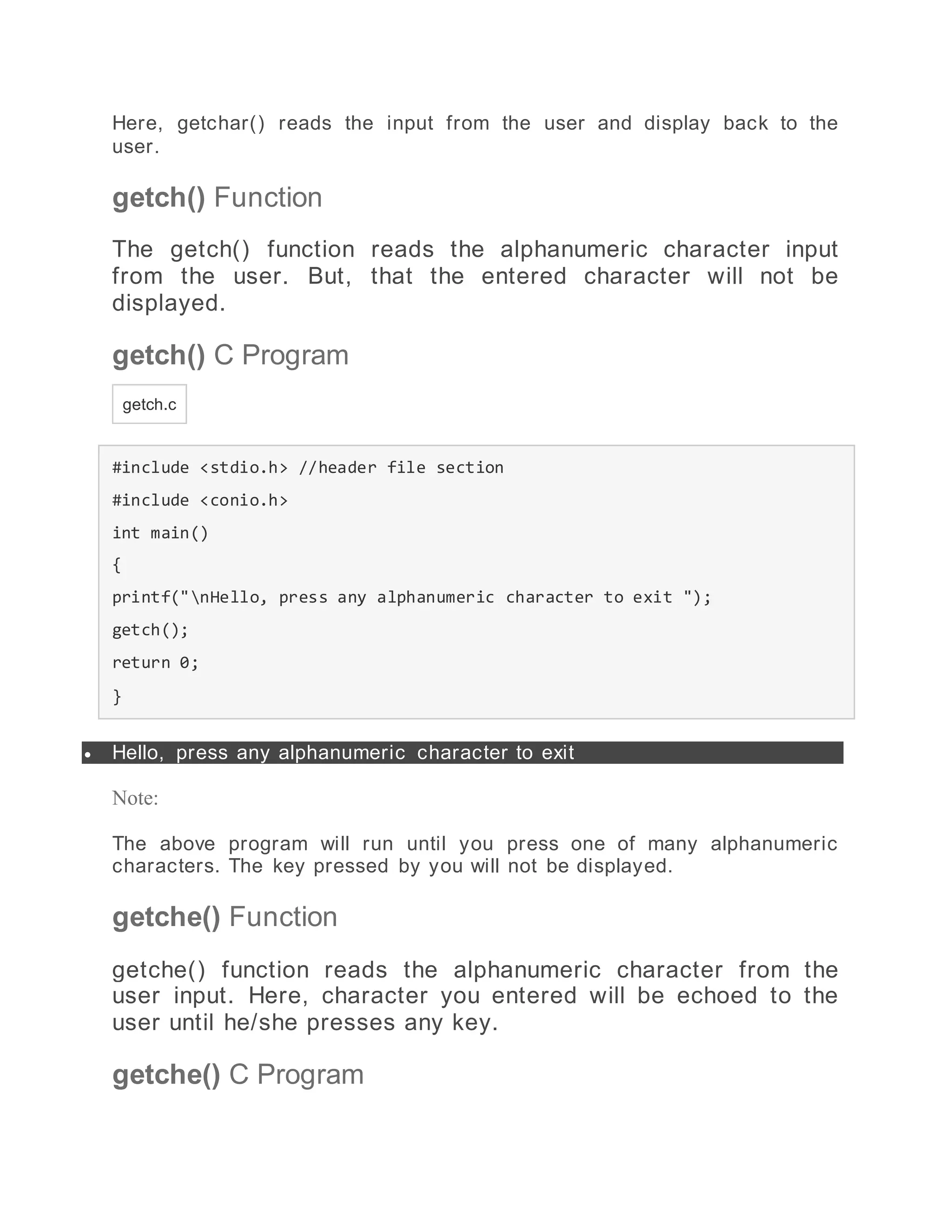 Here, getchar() reads the input from the user and display back to the
user.
getch() Function
The getch() function reads the alphanumeric character input
from the user. But, that the entered character will not be
displayed.
getch() C Program
getch.c
#include <stdio.h> //header file section
#include <conio.h>
int main()
{
printf("nHello, press any alphanumeric character to exit ");
getch();
return 0;
}
 Hello, press any alphanumeric character to exit
Note:
The above program will run until you press one of many alphanumeric
characters. The key pressed by you will not be displayed.
getche() Function
getche() function reads the alphanumeric character from the
user input. Here, character you entered will be echoed to the
user until he/she presses any key.
getche() C Program
 