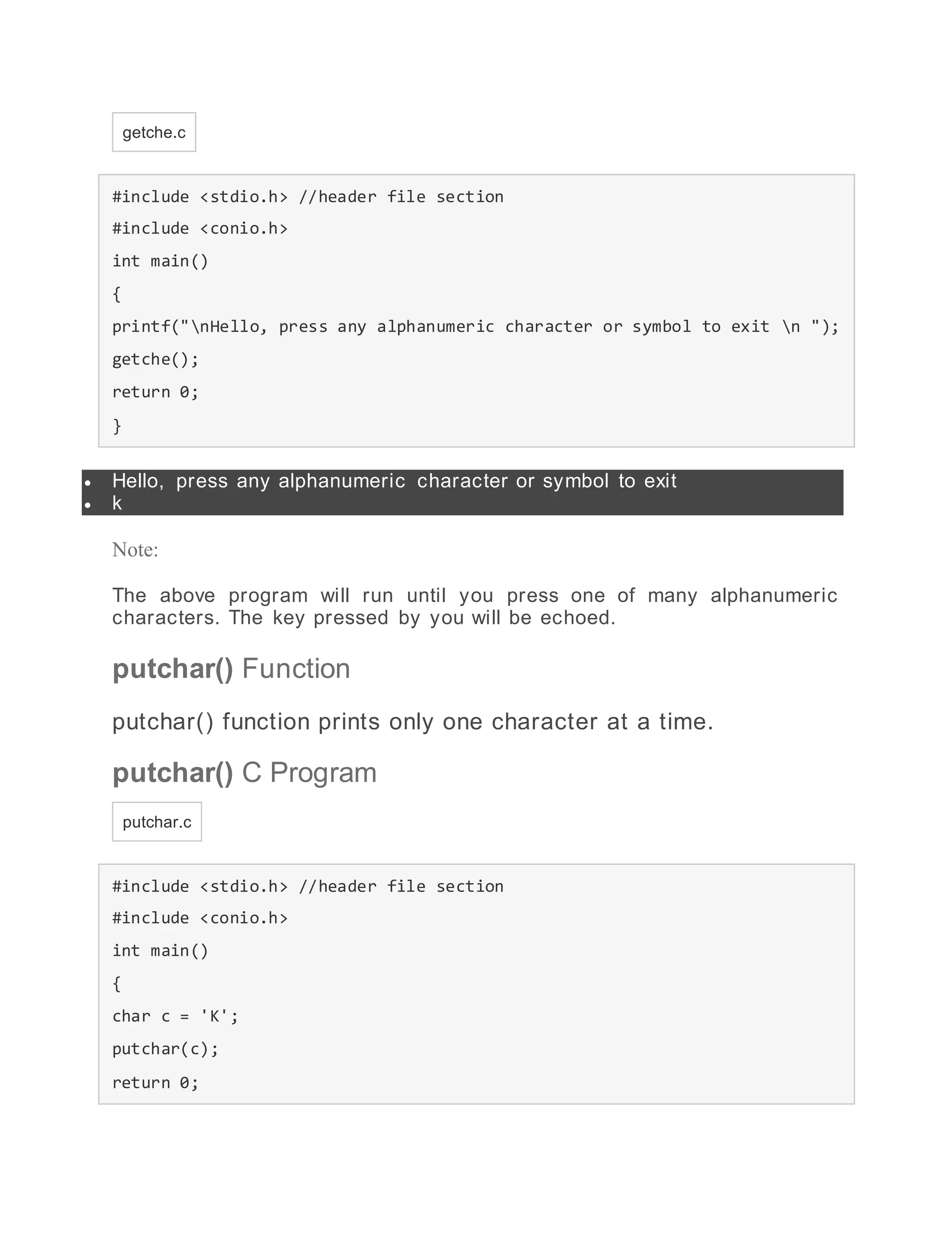 getche.c
#include <stdio.h> //header file section
#include <conio.h>
int main()
{
printf("nHello, press any alphanumeric character or symbol to exit n ");
getche();
return 0;
}
 Hello, press any alphanumeric character or symbol to exit
 k
Note:
The above program will run until you press one of many alphanumeric
characters. The key pressed by you will be echoed.
putchar() Function
putchar() function prints only one character at a time.
putchar() C Program
putchar.c
#include <stdio.h> //header file section
#include <conio.h>
int main()
{
char c = 'K';
putchar(c);
return 0;
 