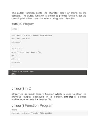 The puts() function prints the charater array or string on the
console. The puts() function is similar to printf() function, but we
cannot print other than characters using puts() function.
puts() C Program
puts.c
#include <stdio.h> //header file section
#include <conio.h>
int main()
{
char c[25];
printf("Enter your Name : ");
gets(c);
puts(c);
return 0;
}
 Enter your Name: john
 john
clrscr() in C
clrscr() is an inbuilt library function which is used to clear the
previous output displayed in a screen. clrscr() is defined
in #include <conio.h> header file.
clrscr() Function Program
clrscr.c
#include <stdio.h> //header file section
 
