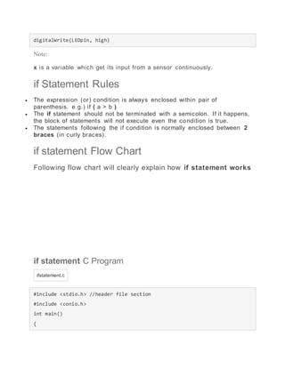 digitalWrite(LEDpin, high)
Note:
x is a variable which get its input from a sensor continuously.
if Statement Rules
 The expression (or) condition is always enclosed within pair of
parenthesis. e.g.) if ( a > b )
 The if statement should not be terminated with a semicolon. If it happens,
the block of statements will not execute even the condition is true.
 The statements following the if condition is normally enclosed between 2
braces (in curly braces).
if statement Flow Chart
Following flow chart will clearly explain how if statement works
if statement C Program
ifstatement.c
#include <stdio.h> //header file section
#include <conio.h>
int main()
{
 