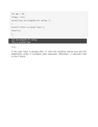 int age = 18;
if(age > 17){
printf("you are eligible for voting ");
}
printf("nThis is normal flow ");
return 0;
}
 you are eligible for voting
 This is normal flow
Note:
If the user input is greater than 17, then the condition will be true and the
statements under if condition gets executed. Otherwise, it executes next
to the if block.
 