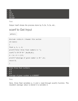  ab
 abc
 abcd
 abcde
 abcdef
Note:
Output itself shows the process done by %.2s, %.3s, etc..
scanf to Get Input
getinput.c
#include <stdio.h> //header file section
int main()
{
float a, b, c, d;
printf("Enter three float numbers:n ");
scanf("n %f %f %f ",&a,&b,&c);
d = (a + b + c)/3;
printf("nAverage of given number is %f ",d);
return 0;
}
 Enter three float numbers:
 4.5
 4.5
 5.0
 Average of given number is 4.666667
Note:
Here, three float variables a, b and c read through scanf() function. The
resultant average value is stored in a variable d.
 
