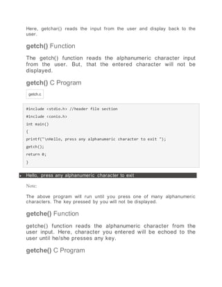Here, getchar() reads the input from the user and display back to the
user.
getch() Function
The getch() function reads the alphanumeric character input
from the user. But, that the entered character will not be
displayed.
getch() C Program
getch.c
#include <stdio.h> //header file section
#include <conio.h>
int main()
{
printf("nHello, press any alphanumeric character to exit ");
getch();
return 0;
}
 Hello, press any alphanumeric character to exit
Note:
The above program will run until you press one of many alphanumeric
characters. The key pressed by you will not be displayed.
getche() Function
getche() function reads the alphanumeric character from the
user input. Here, character you entered will be echoed to the
user until he/she presses any key.
getche() C Program
 
