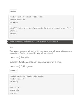 getche.c
#include <stdio.h> //header file section
#include <conio.h>
int main()
{
printf("nHello, press any alphanumeric character or symbol to exit n ");
getche();
return 0;
}
 Hello, press any alphanumeric character or symbol to exit
 k
Note:
The above program will run until you press one of many alphanumeric
characters. The key pressed by you will be echoed.
putchar() Function
putchar() function prints only one character at a time.
putchar() C Program
putchar.c
#include <stdio.h> //header file section
#include <conio.h>
int main()
{
char c = 'K';
putchar(c);
return 0;
 