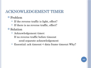 101
ACKNOWLEDGEMENT TIMER
 Problem
 If the reverse traffic is light, effect?
 If there is no reverse traffic, effect?
 Solution
 Acknowledgement timer:
If no reverse traffic before timeout
send separate acknowledgement
 Essential: ack timeout < data frame timeout Why?
 
