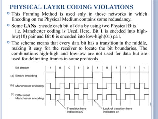 PHYSICAL LAYER CODING VIOLATIONS
 This Framing Method is used only in those networks in which
Encoding on the Physical Medium contains some redundancy.
 Some LANs encode each bit of data by using two Physical Bits
i.e. Manchester coding is Used. Here, Bit 1 is encoded into high-
low(10) pair and Bit 0 is encoded into low-high(01) pair.
 The scheme means that every data bit has a transition in the middle,
making it easy for the receiver to locate the bit boundaries. The
combinations high-high and low-low are not used for data but are
used for delimiting frames in some protocols.
18
 