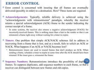 ERROR CONTROL
 Error control is concerned with insuring that all frames are eventually
delivered (possibly in order) to a destination. How? Three items are required.
 Acknowledgements: Typically, reliable delivery is achieved using the
“acknowledgments with retransmission" paradigm, whereby the receiver
returns a special acknowledgment (ACK) frame to the sender indicating the
correct receipt of a frame.
 In some systems, the receiver also returns a negative acknowledgment (NACK) for
incorrectly-received frames. This is nothing more than a hint to the sender so that it can
retransmit a frame right away without waiting for a timer to expire.
 Timers: One problem that simple ACK/NACK schemes fail to address is
recovering from a frame that is lost, and as a result, fails to solicit an ACK or
NACK. What happens if an ACK or NACK becomes lost?
 Retransmission timers are used to resend frames that don't produce an ACK. When
sending a frame, schedule a timer to expire at some time after the ACK should have been
returned. If the timer goes o, retransmit the frame.
 Sequence Numbers: Retransmissions introduce the possibility of duplicate
frames. To suppress duplicates, add sequence numbers to each frame, so that a
receiver can distinguish between new frames and old copies.
19
 
