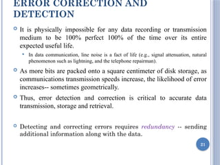 ERROR CORRECTION AND
DETECTION
 It is physically impossible for any data recording or transmission
medium to be 100% perfect 100% of the time over its entire
expected useful life.
 In data communication, line noise is a fact of life (e.g., signal attenuation, natural
phenomenon such as lightning, and the telephone repairman).
 As more bits are packed onto a square centimeter of disk storage, as
communications transmission speeds increase, the likelihood of error
increases-- sometimes geometrically.
 Thus, error detection and correction is critical to accurate data
transmission, storage and retrieval.
 Detecting and correcting errors requires redundancy -- sending
additional information along with the data.
21
 