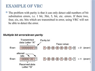 EXAMPLE OF VRC
 The problem with parity is that it can only detect odd numbers of bit
substitution errors, i.e. 1 bit, 3bit, 5, bit, etc. errors. If there two,
four, six, etc. bits which are transmitted in error, using VRC will not
be able to detect the error.
26
 