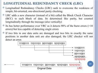 LONGITUDINAL REDUNDANCY CHECK (LRC)
 Longitudinal Redundancy Checks (LRC) seek to overcome the weakness of
simple, bit-oriented, one-directional parity checking.
 LRC adds a new character (instead of a bit) called the Block Check Character
(BCC) to each block of data. Its determined like parity, but counted
longitudinally through the message (also vertically)
 Its has better performance over VRC as it detects 98% of the burst errors (>10
errors) but less capable of detecting single errors
 If two bits in one data units are damaged and two bits in exactly the same
positions in another data unit are also damaged, the LRC checker will not
detect an error.
27
11100111 11011101 00111001 10101001
11100111
11011101
00111001
10101001
10101010
11100111 11011101 00111001 10101001 10101010
Original Data LRC
 