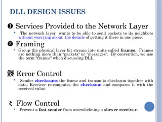  Services Provided to the Network Layer
 The network layer wants to be able to send packets to its neighbors
without worrying about the details of getting it there in one piece.
 Framing
 Group the physical layer bit stream into units called frames. Frames
are nothing more than "packets" or "messages". By convention, we use
the term "frames" when discussing DLL.
 Error Control
 Sender checksums the frame and transmits checksum together with
data. Receiver re-computes the checksum and compares it with the
received value.
 Flow Control
 Prevent a fast sender from overwhelming a slower receiver.
DLL DESIGN ISSUES
 