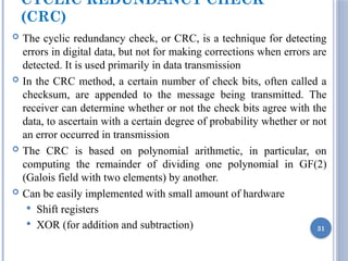 CYCLIC REDUNDANCY CHECK
(CRC)
 The cyclic redundancy check, or CRC, is a technique for detecting
errors in digital data, but not for making corrections when errors are
detected. It is used primarily in data transmission
 In the CRC method, a certain number of check bits, often called a
checksum, are appended to the message being transmitted. The
receiver can determine whether or not the check bits agree with the
data, to ascertain with a certain degree of probability whether or not
an error occurred in transmission
 The CRC is based on polynomial arithmetic, in particular, on
computing the remainder of dividing one polynomial in GF(2)
(Galois field with two elements) by another.
 Can be easily implemented with small amount of hardware
 Shift registers
 XOR (for addition and subtraction) 31
 