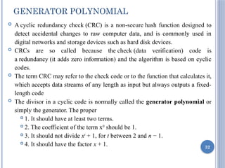 GENERATOR POLYNOMIAL
 A cyclic redundancy check (CRC) is a non-secure hash function designed to
detect accidental changes to raw computer data, and is commonly used in
digital networks and storage devices such as hard disk devices.
 CRCs are so called because the check (data verification) code is
a redundancy (it adds zero information) and the algorithm is based on cyclic
codes.
 The term CRC may refer to the check code or to the function that calculates it,
which accepts data streams of any length as input but always outputs a fixed-
length code
 The divisor in a cyclic code is normally called the generator polynomial or
simply the generator. The proper
 1. It should have at least two terms.
 2. The coefficient of the term x0
should be 1.
 3. It should not divide xt
+ 1, for t between 2 and n − 1.
 4. It should have the factor x + 1. 32
 