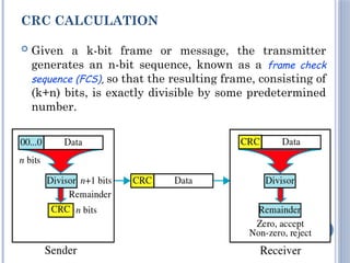 CRC CALCULATION
 Given a k-bit frame or message, the transmitter
generates an n-bit sequence, known as a frame check
sequence (FCS), so that the resulting frame, consisting of
(k+n) bits, is exactly divisible by some predetermined
number.
33
 