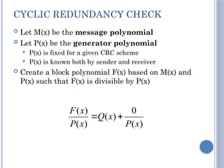 CYCLIC REDUNDANCY CHECK
 Let M(x) be the message polynomial
 Let P(x) be the generator polynomial
 P(x) is fixed for a given CRC scheme
 P(x) is known both by sender and receiver
 Create a block polynomial F(x) based on M(x) and
P(x) such that F(x) is divisible by P(x)
)
(
0
)
(
)
(
)
(
x
P
x
Q
x
P
x
F


 