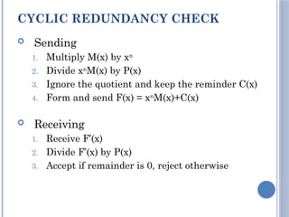 CYCLIC REDUNDANCY CHECK
 Sending
1. Multiply M(x) by xn
2. Divide xn
M(x) by P(x)
3. Ignore the quotient and keep the reminder C(x)
4. Form and send F(x) = xn
M(x)+C(x)
 Receiving
1. Receive F’(x)
2. Divide F’(x) by P(x)
3. Accept if remainder is 0, reject otherwise
 