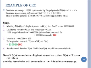 EXAMPLE OF CRC
 Consider a message 110010 represented by the polynomial M(x) = x5
+ x4
+ x
Consider a generating polynomial G(x) = x3
+ x2
+ 1 (1101)
This is used to generate a 3 bit CRC = C(x) to be appended to M(x).
Steps:
1. Multiply M(x) by x3
(highest power in G(x)). i.e. Add 3 zeros. 110010000
2. Divide the result by G(x). The remainder = C(x).
1101 long division into 110010000 (with subtraction mod 2)
= 100100 remainder 100
3. Transmit 110010000 + 100
To be precise, transmit: T(x) = x3
M(x) + C(x)
= 110010100
4. Receiver end: Receive T(x). Divide by G(x), should have remainder 0.
Note if G(x) has order n - highest power is xn
, then G(x) will cover
(n+1) bits
and the remainder will cover n bits. i.e. Add n bits to message.
36
 