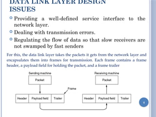 DATA LINK LAYER DESIGN
ISSUES
 Providing a well-defined service interface to the
network layer.
 Dealing with transmission errors.
 Regulating the flow of data so that slow receivers are
not swamped by fast senders
4
For this, the data link layer takes the packets it gets from the network layer and
encapsulates them into frames for transmission. Each frame contains a frame
header, a payload field for holding the packet, and a frame trailer
 
